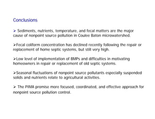 Conclusions
 Sediments, nutrients, temperature, and fecal matters are the major
cause of nonpoint source pollution in Coulee Baton microwatershed.
Fecal coliform concentration has declined recently following the repair or
replacement of home septic systems, but still very high.
Low level of implementation of BMPs and difficulties in motivating
homeowners in repair or replacement of old septic systems.
Seasonal fluctuations of nonpoint source pollutants especially suspended
solids and nutrients relate to agricultural activities.
 The PIMA promise more focused, coordinated, and effective approach for
nonpoint source pollution control.
 