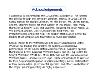 I would like to acknowledge the LDEQ and EPA Region VI for funding
this project through the 319 grant program. Thanks to LDEQ staff Mr.
Cortez Rankin, Mr. Reggie Coleman, Mr. Max Forbes, Ms. Christy Rando,
and Ms. Stephine Morrel for their support in this project. Also, many
thanks to UL faculty, staff, and students, including Mr. Brian Kibbe, Mr.
Will Bernard, and Ms. Colette Anzalone for field work, field
instrumentation, and other help. The support from LSU Ag Center by
lending ISCO samplers and flowmeters is much appreciated.
Special thanks to the Vermilion Soil and Water Conservation District
(VSWCD) for leading this initiative for building a collaborative
partnerships for the Coulee Baton Microwatershed. Similarly, special
thanks to Dr. Ernest Girouard, Vermilion SWCD and LSU Ag Center, Mr.
Sheryll, Vermillion SWCD, Ms. Mitzie Dohrman and Mr. Justin Meaux at
Vermilion SWCD, and Mr. Dexter Sapp, NRCS, and Acadiana RC&D staff
for their help and participation in various meetings. Active participations
of local communities, governmental agencies, and other stakeholders in
the project planning meetings is highly appreciated.
Acknowledgements
 