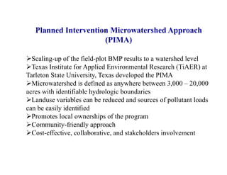 Planned Intervention Microwatershed Approach
(PIMA)
Scaling-up of the field-plot BMP results to a watershed level
Texas Institute for Applied Environmental Research (TiAER) at
Tarleton State University, Texas developed the PIMA
Microwatershed is defined as anywhere between 3,000 – 20,000
acres with identifiable hydrologic boundaries
Landuse variables can be reduced and sources of pollutant loads
can be easily identified
Promotes local ownerships of the program
Community-friendly approach
Cost-effective, collaborative, and stakeholders involvement
 