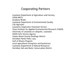 Cooperating Partners
Louisiana Department of Agriculture and Forestry
USDA-NRCS
Acadiana RC&D
Louisiana Department of Environmental Quality
LSU AgCenter
Louisiana Cooperative Extension Service
Texas Institute for Applied Environmental Research (TiAER)
University of Louisiana at Lafayette, Louisiana
USDA Farm Service Agency
Coulee Baton Gravity Drainage District
Vermilion Parish Police Jury
Gulf of Mexico Program
Local agricultural enterprises and businesses
Louisiana Department of Natural Resources
Vermilion Soil and Water Conservation District
 