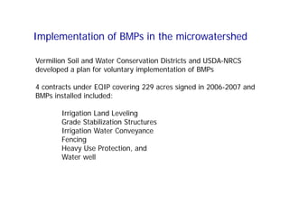 Implementation of BMPs in the microwatershed
Vermilion Soil and Water Conservation Districts and USDA-NRCS
developed a plan for voluntary implementation of BMPs
4 contracts under EQIP covering 229 acres signed in 2006-2007 and
BMPs installed included:
Irrigation Land Leveling
Grade Stabilization Structures
Irrigation Water Conveyance
Fencing
Heavy Use Protection, and
Water well
 