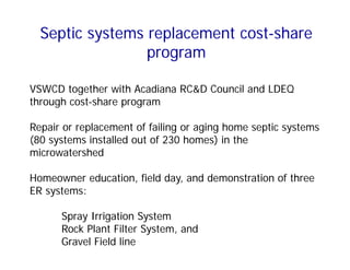 Septic systems replacement cost-share
program
VSWCD together with Acadiana RC&D Council and LDEQ
through cost-share program
Repair or replacement of failing or aging home septic systems
(80 systems installed out of 230 homes) in the
microwatershed
Homeowner education, field day, and demonstration of three
ER systems:
Spray Irrigation System
Rock Plant Filter System, and
Gravel Field line
 