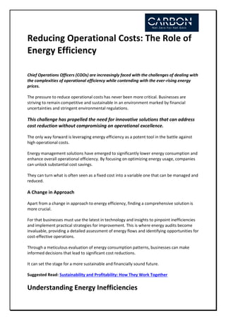 Reducing Operational Costs: The Role of
Energy Efficiency
Chief Operations Officers (COOs) are increasingly faced with the challenges of dealing with
the complexities of operational efficiency while contending with the ever-rising energy
prices.
The pressure to reduce operational costs has never been more critical. Businesses are
striving to remain competitive and sustainable in an environment marked by financial
uncertainties and stringent environmental regulations.
This challenge has propelled the need for innovative solutions that can address
cost reduction without compromising on operational excellence.
The only way forward is leveraging energy efficiency as a potent tool in the battle against
high operational costs.
Energy management solutions have emerged to significantly lower energy consumption and
enhance overall operational efficiency. By focusing on optimizing energy usage, companies
can unlock substantial cost savings.
They can turn what is often seen as a fixed cost into a variable one that can be managed and
reduced.
A Change in Approach
Apart from a change in approach to energy efficiency, finding a comprehensive solution is
more crucial.
For that businesses must use the latest in technology and insights to pinpoint inefficiencies
and implement practical strategies for improvement. This is where energy audits become
invaluable, providing a detailed assessment of energy flows and identifying opportunities for
cost-effective operations.
Through a meticulous evaluation of energy consumption patterns, businesses can make
informed decisions that lead to significant cost reductions.
It can set the stage for a more sustainable and financially sound future.
Suggested Read: Sustainability and Profitability: How They Work Together
Understanding Energy Inefficiencies
 