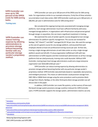 A Principled Technologies test report 11Reducing Operating Expense with
EMC ViPR Controller and ViPR SRM
ViPR Controller can save up to 100 percent of the OPEX costs for SAN zoning
tasks. For organizations similar to our example enterprise, if only five of these activities
occurred daily in each data center, EMC ViPR Controller could save up to 100 percent, or
$86,943, per year in administrative costs for SAN zoning alone.6
Training costs
We considered the ongoing training costs associated with managing storage
platforms. Each storage administrator must have sufficient familiarity with every
managed storage platform. In organizations with infrastructure and personnel gained
through merger or acquisition, this can mean a significant investment in training.
We examined the costs of vendor-specific courses designed to train storage
administrators for platform-specific management. The courses we reviewed for
NetApp,7
HP,8
Hitachi®,9
and EMC10
averaged $4,237.50 per class. We used this average
as the cost of a generic course for any storage platform, and assumed that each
employee attends at least one professional training course per year. At that rate,
training a single storage administrator at each data center on only a single storage
platform would cost $25,425. If a busy organization staffed each shift with two
administrators to fulfill requests and then trained each administrator on all four storage
platforms that we cited previously, training costs could skyrocket. Without ViPR
Controller, training lower level storage administrators could cost a large enterprise
organization over $610,200 (USD) per year.11
ViPR Controller can reduce training expense by allowing administrators to
provision storage without becoming familiar with any particular storage vendor’s
proprietary method. ViPR Controller executed tasks based on repeatable, best practices,
and intelligent processes. This means an administrator could provision storage from
EMC VNX or VMAX block storage using the same procedure used to provision block
storage from Hitachi, NetApp, or the other third-party block storage providers we will
discuss later in the paper.
In addition, ViPR Controller can create file systems, so the nuances of how each
file-based storage system provisions storage could be irrelevant for ViPR Controller
users. If ViPR Controller supports the storage system, administrators need to use only
6 Calculation
7 www.fastlaneus.com/course/na-d7adm
8 www.exitcertified.com/training/hp/storage-administration/p6000-eva-enterprise-virtual-arrays/p6000-administration-management-28533-
detail.html
9 www.exitcertified.com/training/hitachi-hds/storage-foundations/data-systems-19857-detail.html
10 www.globalknowledge.com/training/course.asp?pageid=9&courseid=16388&catid=517&country=United+States
11 Calculations
ViPR Controller can
reduce training
expense by allowing
administrators to
provision storage
without becoming
familiar with any
particular storage
vendor’s proprietary
method.
ViPR Controller can
save up to 100
percent of the OPEX
costs for SAN zoning
tasks.
 