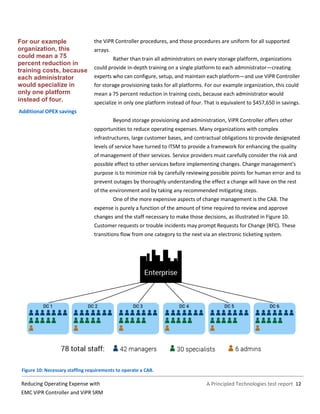 A Principled Technologies test report 12Reducing Operating Expense with
EMC ViPR Controller and ViPR SRM
the ViPR Controller procedures, and those procedures are uniform for all supported
arrays.
Rather than train all administrators on every storage platform, organizations
could provide in-depth training on a single platform to each administrator—creating
experts who can configure, setup, and maintain each platform—and use ViPR Controller
for storage provisioning tasks for all platforms. For our example organization, this could
mean a 75 percent reduction in training costs, because each administrator would
specialize in only one platform instead of four. That is equivalent to $457,650 in savings.
Additional OPEX savings
Beyond storage provisioning and administration, ViPR Controller offers other
opportunities to reduce operating expenses. Many organizations with complex
infrastructures, large customer bases, and contractual obligations to provide designated
levels of service have turned to ITSM to provide a framework for enhancing the quality
of management of their services. Service providers must carefully consider the risk and
possible effect to other services before implementing changes. Change management’s
purpose is to minimize risk by carefully reviewing possible points for human error and to
prevent outages by thoroughly understanding the effect a change will have on the rest
of the environment and by taking any recommended mitigating steps.
One of the more expensive aspects of change management is the CAB. The
expense is purely a function of the amount of time required to review and approve
changes and the staff necessary to make those decisions, as illustrated in Figure 10.
Customer requests or trouble incidents may prompt Requests for Change (RFC). These
transitions flow from one category to the next via an electronic ticketing system.
Figure 10: Necessary staffing requirements to operate a CAB.
For our example
organization, this
could mean a 75
percent reduction in
training costs, because
each administrator
would specialize in
only one platform
instead of four.
 