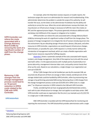 A Principled Technologies test report 13Reducing Operating Expense with
EMC ViPR Controller and ViPR SRM
For example, when the Help Desk receives requests or trouble reports, the
technician assigns the issue to an administrator for research and troubleshooting. If the
administrator determines the problem is outside the scope of his authority, he will
transfer the issue, via the ticket, to the administrator he believes has the ability and
authority to correct the issue. When the correct administrator receives the ticket, she
may discover an infrastructure change is necessary to fulfill the need. She creates an
RFC and the approval process begins. This process generally introduces additional costs
and delays into fulfillment of the request or mitigation of an incident.
ViPR Controller can relieve the costs associated with a Change Advisory Board
(CAB) by removing the work of a significant number of staff from the change phase. The
purpose of change management is to mitigate the risk of humans introducing errors into
the environment. By pre-allocating storage infrastructure, devices, disk pools, and other
resources to ViPR Controller, organizations can avoid frequent infrastructure changes.
Administrators, or possibly the users, fulfill requests in a timely manner without the
introduction of management overhead, which can create a flexible organization with
fewer human resources required for fulfilling requests.
Appendix C shows a systematic example of the costs associated with request,
incident, and change management. Very little of the expense has to do with the actual
task itself; rather, it is the approval process with multiple points of potentially error-
prone data entry, management-intensive labor costs, and quality control checks that
drive up the costs. Based on our calculations, a single change in our organization can
cost up to $162.93.
Of the 7,500 changes that can be handled per year by this example CAB, we
assumed only 30 percent of them are storage or fabric related, and 60 percent of the
storage-related tasks could be handled by ViPR Controller, either by provisioning new
storage or by performing automated SAN zoning. Removing those 1,350 changes from
the change management process could save $219,955.50 in OPEX costs in a single
year,12
an 18 percent reduction in OPEX related to the CAB with ViPR Controller.
Finally, considering that we have six geographically distributed data centers,
each with its own infrastructure to manage, that cost applies to each data center. EMC
ViPR Controller could save an organization like the one in our example up to $1,319,733
in a single year in CAB-related costs.
ViPR SolutionPack
EMC ViPR Controller is bundled with the ViPR SolutionPack for monitoring and
reporting the environment. The ViPR SolutionPack provides administrators with a single
12 Calculations
ViPR Controller can
relieve the costs
associated with a
Change Advisory
Board (CAB) by
removing the work of a
significant number of
staff from the change
phase.
Removing 1,350
changes from the
change management
process could lead to
an 18 percent
reduction in OPEX
costs related to the
CAB with ViPR
Controller.
 