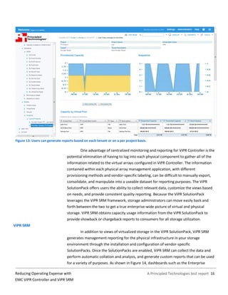 A Principled Technologies test report 16Reducing Operating Expense with
EMC ViPR Controller and ViPR SRM
Figure 13: Users can generate reports based on each tenant or on a per project basis.
One advantage of centralized monitoring and reporting for ViPR Controller is the
potential elimination of having to log into each physical component to gather all of the
information related to the virtual arrays configured in ViPR Controller. The information
contained within each physical array management application, with different
provisioning methods and vendor-specific labeling, can be difficult to manually export,
consolidate, and manipulate into a useable dataset for reporting purposes. The ViPR
SolutionPack offers users the ability to collect relevant data, customize the views based
on needs, and provide consistent quality reporting. Because the ViPR SolutionPack
leverages the ViPR SRM framework, storage administrators can move easily back and
forth between the two to get a true enterprise-wide picture of virtual and physical
storage. ViPR SRM obtains capacity usage information from the ViPR SolutionPack to
provide showback or chargeback reports to consumers for all storage utilization.
ViPR SRM
In addition to views of virtualized storage in the ViPR SolutionPack, ViPR SRM
generates management reporting for the physical infrastructure in your storage
environment through the installation and configuration of vendor-specific
SolutionPacks. Once the SolutionPacks are enabled, ViPR SRM can collect the data and
perform automatic collation and analysis, and generate custom reports that can be used
for a variety of purposes. As shown in Figure 14, dashboards such as the Enterprise
 