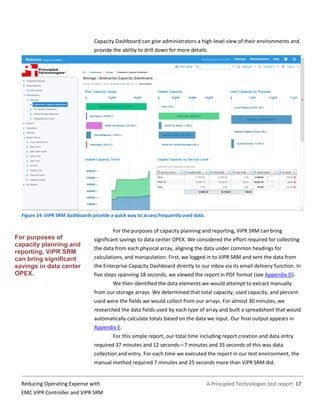 A Principled Technologies test report 17Reducing Operating Expense with
EMC ViPR Controller and ViPR SRM
Capacity Dashboard can give administrators a high-level view of their environments and
provide the ability to drill down for more details.
Figure 14: ViPR SRM dashboards provide a quick way to access frequently used data.
For the purposes of capacity planning and reporting, ViPR SRM can bring
significant savings to data center OPEX. We considered the effort required for collecting
the data from each physical array, aligning the data under common headings for
calculations, and manipulation. First, we logged in to ViPR SRM and sent the data from
the Enterprise Capacity Dashboard directly to our inbox via its email delivery function. In
five steps spanning 18 seconds, we viewed the report in PDF format (see Appendix D).
We then identified the data elements we would attempt to extract manually
from our storage arrays. We determined that total capacity, used capacity, and percent
used were the fields we would collect from our arrays. For almost 30 minutes, we
researched the data fields used by each type of array and built a spreadsheet that would
automatically calculate totals based on the data we input. Our final output appears in
Appendix E.
For this simple report, our total time including report creation and data entry
required 37 minutes and 12 seconds—7 minutes and 35 seconds of this was data
collection and entry. For each time we executed the report in our test environment, the
manual method required 7 minutes and 25 seconds more than ViPR SRM did.
For purposes of
capacity planning and
reporting, ViPR SRM
can bring significant
savings in data center
OPEX.
 