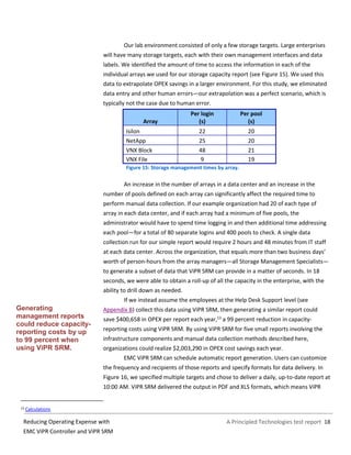 A Principled Technologies test report 18Reducing Operating Expense with
EMC ViPR Controller and ViPR SRM
Our lab environment consisted of only a few storage targets. Large enterprises
will have many storage targets, each with their own management interfaces and data
labels. We identified the amount of time to access the information in each of the
individual arrays we used for our storage capacity report (see Figure 15). We used this
data to extrapolate OPEX savings in a larger environment. For this study, we eliminated
data entry and other human errors—our extrapolation was a perfect scenario, which is
typically not the case due to human error.
Array
Per login
(s)
Per pool
(s)
Isilon 22 20
NetApp 25 20
VNX Block 48 21
VNX File 9 19
Figure 15: Storage management times by array.
An increase in the number of arrays in a data center and an increase in the
number of pools defined on each array can significantly affect the required time to
perform manual data collection. If our example organization had 20 of each type of
array in each data center, and if each array had a minimum of five pools, the
administrator would have to spend time logging in and then additional time addressing
each pool—for a total of 80 separate logins and 400 pools to check. A single data
collection run for our simple report would require 2 hours and 48 minutes from IT staff
at each data center. Across the organization, that equals more than two business days’
worth of person-hours from the array managers—all Storage Management Specialists—
to generate a subset of data that ViPR SRM can provide in a matter of seconds. In 18
seconds, we were able to obtain a roll-up of all the capacity in the enterprise, with the
ability to drill down as needed.
If we instead assume the employees at the Help Desk Support level (see
Appendix B) collect this data using ViPR SRM, then generating a similar report could
save $400,658 in OPEX per report each year,13
a 99 percent reduction in capacity-
reporting costs using ViPR SRM. By using ViPR SRM for five small reports involving the
infrastructure components and manual data collection methods described here,
organizations could realize $2,003,290 in OPEX cost savings each year.
EMC ViPR SRM can schedule automatic report generation. Users can customize
the frequency and recipients of those reports and specify formats for data delivery. In
Figure 16, we specified multiple targets and chose to deliver a daily, up-to-date report at
10:00 AM. ViPR SRM delivered the output in PDF and XLS formats, which means ViPR
13 Calculations
Generating
management reports
could reduce capacity-
reporting costs by up
to 99 percent when
using ViPR SRM.
 