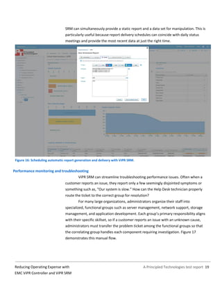 A Principled Technologies test report 19Reducing Operating Expense with
EMC ViPR Controller and ViPR SRM
SRM can simultaneously provide a static report and a data set for manipulation. This is
particularly useful because report delivery schedules can coincide with daily status
meetings and provide the most recent data at just the right time.
Figure 16: Scheduling automatic report generation and delivery with ViPR SRM.
Performance monitoring and troubleshooting
ViPR SRM can streamline troubleshooting performance issues. Often when a
customer reports an issue, they report only a few seemingly disjointed symptoms or
something such as, “Our system is slow.” How can the Help Desk technician properly
route the ticket to the correct group for resolution?
For many large organizations, administrators organize their staff into
specialized, functional groups such as server management, network support, storage
management, and application development. Each group’s primary responsibility aligns
with their specific skillset, so if a customer reports an issue with an unknown cause,
administrators must transfer the problem ticket among the functional groups so that
the correlating group handles each component requiring investigation. Figure 17
demonstrates this manual flow.
 