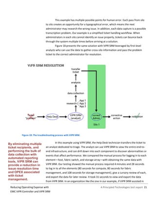 A Principled Technologies test report 21Reducing Operating Expense with
EMC ViPR Controller and ViPR SRM
This example has multiple possible points for human error. Each pass from silo
to silo creates an opportunity for a typographical error, which means the next
administrator may research the wrong issue. In addition, each data capture is a possible
transcription problem. Our example is a simplified ticket handling workflow. When
administrators in each silo cannot identify an issue properly, tickets can bounce back
through the system multiple times before arriving at a solution.
Figure 18 presents the same solution with ViPR SRM leveraged by first-level
analysts who can use the data to gather cross-silo information and pass the problem
ticket to the correct administrator for resolution.
Figure 18: The troubleshooting process with ViPR SRM.
In this example using ViPR SRM, the Help Desk technician transfers the ticket to
an analyst dedicated to triage. The analyst can use ViPR SRM to view the entire end-to-
end infrastructure, and can drill down into each component to discover abnormalities or
events that affect performance. We compared the manual process for logging in to each
element—host, fabric switch, and storage array—with obtaining the same data with
ViPR SRM. Our testing showed the manual process required 4 minutes and 28 seconds
to log in to all the elements (80 seconds for compute, 80 seconds for fabric
management, and 108 seconds for storage management), give a cursory review of each,
and export the data for later review. It took 31 seconds to view and export the data
from ViPR SRM. In an organization like the one in our example, if ViPR SRM assisted in
By eliminating multiple
ticket recipients, and
performing the bulk of
data collection with
automated reporting
tools, ViPR SRM can
provide a reduction in
issue resolution time
and OPEX associated
with ticket
management.
 