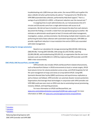 A Principled Technologies test report 22Reducing Operating Expense with
EMC ViPR Controller and ViPR SRM
troubleshooting only 1,000 times per data center, the manual OPEX cost to gather this
data is $26,811.62 when performed by silo admins.14
Compared to $1,778.40 for the
ViPR SRM automated data collection, performed by Help Desk Support,15
that is a
savings of up to $25,033.22 in OPEX—a 93 percent reduction over the manual cost.16
In assigning times to each administrative silo, our manual process time of 4
minutes and 28 seconds came from a single administrator with access to all
components. We did not have to transform and interpret the data from each element,
document the findings, or transfer a ticket from one operational group to another. We
estimate an administrator would spend at least 15 minutes with ticket management,
investigation, analysis, and documentation. By eliminating multiple ticket recipients, and
performing the bulk of data collection with automated reporting tools, ViPR SRM can
provide a significant reduction in issue resolution time and on OPEX costs associated
with ticket management.
OPEX savings for storage automation
Based on our calculations for storage provisioning ($64,320.00), SAN Zoning
($86,943.00), Training ($457,650.00), CAB savings ($1,319,733.00), reporting
($2,003,290.00), and troubleshooting ($25,033.22), an organization like the one in our
example could save $3,956,969.22 in OPEX by implementing ViPR Controller and ViPR
SRM in their environments.
EMC VPLEX, EMC RecoverPoint, and EMC SRDF
ViPR Controller also includes VPLEX and RecoverPoint-related enhancements,
such as RecoverPoint failover in VPLEX environments to local or remote targets, VPLEX
local volume mirrors for volume protection across arrays, and VPLEX Snapshots for full
life cycle management of snaps and clones on arrays behind VPLEX. Using EMC
Symmetrix Remote Data Facility (SRDF) synchronous and asynchronous replication as
well as failover and failback, ViPR Controller can automate disaster recovery protection.
Organizations that leverage these technologies in conjunction with ViPR Controller and
ViPR SRM could save even more on OPEX costs due to automating manual provisioning,
recovery, failback, and reporting processes.
For more information on VPLEX and RecoverPoint, see
www.emc.com/collateral/solution-overview/h12240-vipr-vplex-so.pdf. For more
information on SRDF, see www.emc.com/storage/symmetrix-vmax/srdf.htm.
14 Calculation
15 Calculation
16 Calculation
 