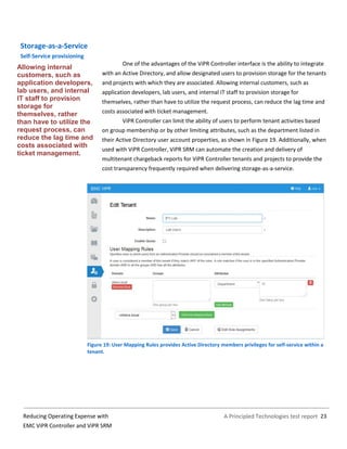 A Principled Technologies test report 23Reducing Operating Expense with
EMC ViPR Controller and ViPR SRM
Storage-as-a-Service
Self-Service provisioning
One of the advantages of the ViPR Controller interface is the ability to integrate
with an Active Directory, and allow designated users to provision storage for the tenants
and projects with which they are associated. Allowing internal customers, such as
application developers, lab users, and internal IT staff to provision storage for
themselves, rather than have to utilize the request process, can reduce the lag time and
costs associated with ticket management.
ViPR Controller can limit the ability of users to perform tenant activities based
on group membership or by other limiting attributes, such as the department listed in
their Active Directory user account properties, as shown in Figure 19. Additionally, when
used with ViPR Controller, ViPR SRM can automate the creation and delivery of
multitenant chargeback reports for ViPR Controller tenants and projects to provide the
cost transparency frequently required when delivering storage-as-a-service.
Figure 19: User Mapping Rules provides Active Directory members privileges for self-service within a
tenant.
Allowing internal
customers, such as
application developers,
lab users, and internal
IT staff to provision
storage for
themselves, rather
than have to utilize the
request process, can
reduce the lag time and
costs associated with
ticket management.
 