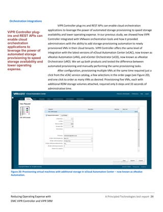 A Principled Technologies test report 24Reducing Operating Expense with
EMC ViPR Controller and ViPR SRM
Orchestration integrations
ViPR Controller plug-ins and REST APIs can enable cloud orchestration
applications to leverage the power of automated storage provisioning to speed storage
availability and lower operating expense. In our previous study, we showed how ViPR
Controller integrated with VMware orchestration tools and how it provided
administrators with the ability to add storage-provisioning automation to newly
provisioned VMs in their cloud tenants. ViPR Controller offers the same level of
integration with the latest versions of vCloud Automation Center (vCAC), now known as
vRealize Automation (vRA), and vCenter Orchestrator (vCO), now known as vRealize
Orchestrator (vRO). We set up both products and tested the difference between
automated provisioning and manually performing the same provisioning tasks.
After configuration, provisioning multiple VMs at the same time required just a
click from the vCAC service catalog, a few selections in the order page (see Figure 20),
and one click to order as many VMs as desired. Provisioning five VMs, each with
additional RDM storage volumes attached, required only 6 steps and 33 seconds of
administrative time.
Figure 20: Provisioning virtual machines with additional storage in vCloud Automation Center – now known as vRealize
Automation.
ViPR Controller plug-
ins and REST APIs can
enable cloud
orchestration
applications to
leverage the power of
automated storage
provisioning to speed
storage availability and
lower operating
expense.
 