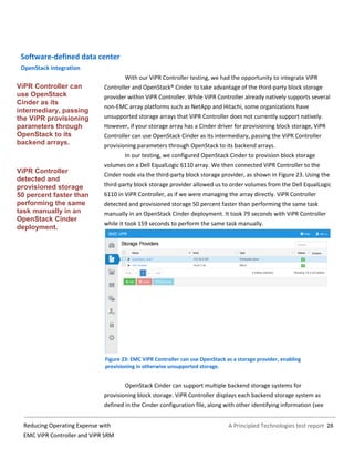 A Principled Technologies test report 28Reducing Operating Expense with
EMC ViPR Controller and ViPR SRM
Software-defined data center
OpenStack integration
With our ViPR Controller testing, we had the opportunity to integrate ViPR
Controller and OpenStack® Cinder to take advantage of the third-party block storage
provider within ViPR Controller. While ViPR Controller already natively supports several
non-EMC array platforms such as NetApp and Hitachi, some organizations have
unsupported storage arrays that ViPR Controller does not currently support natively.
However, if your storage array has a Cinder driver for provisioning block storage, ViPR
Controller can use OpenStack Cinder as its intermediary, passing the ViPR Controller
provisioning parameters through OpenStack to its backend arrays.
In our testing, we configured OpenStack Cinder to provision block storage
volumes on a Dell EqualLogic 6110 array. We then connected ViPR Controller to the
Cinder node via the third-party block storage provider, as shown in Figure 23. Using the
third-party block storage provider allowed us to order volumes from the Dell EqualLogic
6110 in ViPR Controller, as if we were managing the array directly. ViPR Controller
detected and provisioned storage 50 percent faster than performing the same task
manually in an OpenStack Cinder deployment. It took 79 seconds with ViPR Controller
while it took 159 seconds to perform the same task manually.
Figure 23: EMC ViPR Controller can use OpenStack as a storage provider, enabling
provisioning in otherwise unsupported storage.
OpenStack Cinder can support multiple backend storage systems for
provisioning block storage. ViPR Controller displays each backend storage system as
defined in the Cinder configuration file, along with other identifying information (see
ViPR Controller can
use OpenStack
Cinder as its
intermediary, passing
the ViPR provisioning
parameters through
OpenStack to its
backend arrays.
ViPR Controller
detected and
provisioned storage
50 percent faster than
performing the same
task manually in an
OpenStack Cinder
deployment.
 