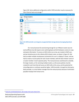 A Principled Technologies test report 29Reducing Operating Expense with
EMC ViPR Controller and ViPR SRM
Figure 24). Some additional configuration within ViPR Controller may be necessary for
Fibre Channel back-end storage.19
Figure 24: ViPR Controller can integrate unsupported block storage devices leveraging OpenStack
drivers.
Our manual process for provisioning storage for our VMware cluster was not
overly difficult, but did require some switching back and forth between screens to copy
and paste information. To access an iSCSI LUN on our array, we created a CHAP user,
and we limited access to the LUNs by iSCSI initiator name, as shown in Figure 25. We
had to enable multiple simultaneous connections for use in a vSphere® cluster, and we
had to create an access policy for each cluster member, with the iSCSI initiator name of
a cluster member in each separate policy. This manual process could become unwieldy
for larger clusters, or for servicing multiple clusters, as the access policies must be
created for each host that will access an iSCSI LUN on this array, and the potential for
misconfiguration or confusion would be higher. ViPR Controller, through the third-party
block provider, is a much better manager than the manual process because it eliminates
possible missteps from human error.
19 www.emc.com/techpubs/vipr/ui_add_storage_third_party_block-2.htm
 