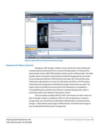A Principled Technologies test report 30Reducing Operating Expense with
EMC ViPR Controller and ViPR SRM
Figure 25: Manually provisioning the third-party storage.
Integration with VMware cloud stack
Managing a VM’s storage in vSphere can be cumbersome when dealing with
multiple datastores provisioned from a variety of storage systems. To help ease the
administrative burden, EMC ViPR Controller contains a built-in VASA provider. The VASA
provider allows virtualization administrators to build VM storage policies around the
virtual storage pools defined in ViPR Controller (see Figure 26). These profiles make
choosing the right datastore to house your VM simple and efficient. At VM creation,
simply select the storage policy containing the storage characteristics you need. The
vSphere New Virtual Machine wizard sorts all of the datastores as compatible or
incompatible based on whether they meet your requested storage needs, which is
particularly useful if your datastores have generic names.
Once you assign a storage profile to a VM, it will monitor the VM to make sure
that its storage is always in compliance. When it is time to expand your company’s
storage needs, you will not have to add another VASA provider to incorporate those
changes—simply add the new storage to ViPR Controller, and add the new storage to
your already defined ViPR Controller storage pools.
 