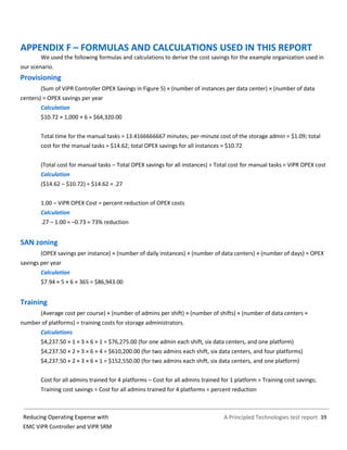 A Principled Technologies test report 39Reducing Operating Expense with
EMC ViPR Controller and ViPR SRM
APPENDIX F – FORMULAS AND CALCULATIONS USED IN THIS REPORT
We used the following formulas and calculations to derive the cost savings for the example organization used in
our scenario.
Provisioning
(Sum of ViPR Controller OPEX Savings in Figure 5) × (number of instances per data center) × (number of data
centers) = OPEX savings per year
Calculation
$10.72 × 1,000 × 6 = $64,320.00
Total time for the manual tasks = 13.4166666667 minutes; per-minute cost of the storage admin = $1.09; total
cost for the manual tasks = $14.62; total OPEX savings for all instances = $10.72
(Total cost for manual tasks – Total OPEX savings for all instances) ÷ Total cost for manual tasks = ViPR OPEX cost
Calculation
($14.62 – $10.72) ÷ $14.62 = .27
1.00 – ViPR OPEX Cost = percent reduction of OPEX costs
Calculation
.27 – 1.00 = –0.73 = 73% reduction
SAN zoning
(OPEX savings per instance) × (number of daily instances) × (number of data centers) × (number of days) = OPEX
savings per year
Calculation
$7.94 × 5 × 6 × 365 = $86,943.00
Training
(Average cost per course) × (number of admins per shift) × (number of shifts) × (number of data centers ×
number of platforms) = training costs for storage administrators.
Calculations
$4,237.50 × 1 × 3 × 6 × 1 = $76,275.00 (for one admin each shift, six data centers, and one platform)
$4,237.50 × 2 × 3 × 6 × 4 = $610,200.00 (for two admins each shift, six data centers, and four platforms)
$4,237.50 × 2 × 3 × 6 × 1 = $152,550.00 (for two admins each shift, six data centers, and one platform)
Cost for all admins trained for 4 platforms – Cost for all admins trained for 1 platform = Training cost savings;
Training cost savings ÷ Cost for all admins trained for 4 platforms = percent reduction
 