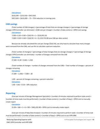 A Principled Technologies test report 40Reducing Operating Expense with
EMC ViPR Controller and ViPR SRM
Calculations
$610,200 – $152,550 = $457,650
$457,650 ÷ $610,200 = .75 = 75% reduction in training costs
CAB savings
(Total number of CAB changes) × (percentage of total that are storage changes) × (percentage of storage
changes ViPR Controller can eliminate) × (CAB cost per change) × (number of data centers) = OPEX cost savings
Calculations
7,500 × 0.30 × 0.60 × $162.93 × 1 = $219,955.50
7,500 × 0.30 × 0.60 × $162.93 × 6 = $1,319,733.00 (one CAB per data center)
Because we already calculated the cost per change ($162.93), we only have to calculate how many changes
were removed from the CAB, and use this to calculate a percent reduction.
(Total number of changes) × (percentage of total changes that are storage changes) × (percentage of storage
changes ViPR Controller can eliminate) = number of changes removed from the CAB
Calculation
(7,500 × 0.30 × 0.60) = 1,350
(Total number of changes – number of changes removed from the CAB) ÷ Total number of changes = percent of
changes remaining
Calculation
(7,500 – 1,350) ÷ 7,500 = .82
1.00 – percent of changes remaining = percent reduction
Calculation
1.00 – 0.82 = 0.18 = 18% reduction
Reporting
(Cost per minute of Storage Management Specialist) × (number of minutes required to perform tasks once) ×
(number of times tasks must be performed) × (number of data centers) × (number of days) = OPEX cost to manually
create report
Calculation
$1.09 × 168 × 1 × 6 × 365 = $401,032.80 = OPEX cost to manually create report.
(Cost per minute of Help Desk Analyst) × (number of minutes required to perform task) × (number of times task
must be performed) × (number of data centers) × (number of days) = OPEX cost to use ViPR SRM
 