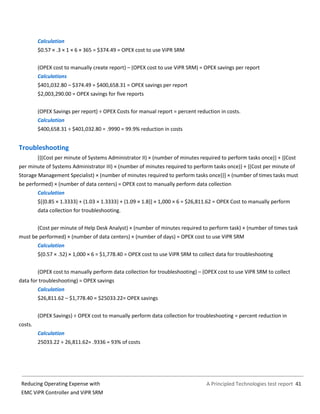 A Principled Technologies test report 41Reducing Operating Expense with
EMC ViPR Controller and ViPR SRM
Calculation
$0.57 × .3 × 1 × 6 × 365 = $374.49 = OPEX cost to use ViPR SRM
(OPEX cost to manually create report) – (OPEX cost to use ViPR SRM) = OPEX savings per report
Calculations
$401,032.80 – $374.49 = $400,658.31 = OPEX savings per report
$2,003,290.00 = OPEX savings for five reports
(OPEX Savings per report) ÷ OPEX Costs for manual report = percent reduction in costs.
Calculation
$400,658.31 ÷ $401,032.80 = .9990 = 99.9% reduction in costs
Troubleshooting
[{(Cost per minute of Systems Administrator II) × (number of minutes required to perform tasks once)} + {(Cost
per minute of Systems Administrator III) × (number of minutes required to perform tasks once)} + {(Cost per minute of
Storage Management Specialist) × (number of minutes required to perform tasks once)}] × (number of times tasks must
be performed) × (number of data centers) = OPEX cost to manually perform data collection
Calculation
$[{0.85 × 1.3333} + {1.03 × 1.3333} + {1.09 × 1.8}] × 1,000 × 6 = $26,811.62 = OPEX Cost to manually perform
data collection for troubleshooting.
(Cost per minute of Help Desk Analyst) × (number of minutes required to perform task) × (number of times task
must be performed) × (number of data centers) × (number of days) = OPEX cost to use ViPR SRM
Calculation
$(0.57 × .52) × 1,000 × 6 = $1,778.40 = OPEX cost to use ViPR SRM to collect data for troubleshooting
(OPEX cost to manually perform data collection for troubleshooting) – (OPEX cost to use ViPR SRM to collect
data for troubleshooting) = OPEX savings
Calculation
$26,811.62 – $1,778.40 = $25033.22= OPEX savings
(OPEX Savings) ÷ OPEX cost to manually perform data collection for troubleshooting = percent reduction in
costs.
Calculation
25033.22 ÷ 26,811.62= .9336 = 93% of costs
 