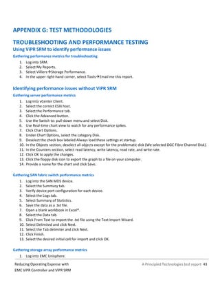 A Principled Technologies test report 43Reducing Operating Expense with
EMC ViPR Controller and ViPR SRM
APPENDIX G: TEST METHODOLOGIES
TROUBLESHOOTING AND PERFORMANCE TESTING
Using ViPR SRM to identify performance issues
Gathering performance metrics for troubleshooting
1. Log into SRM.
2. Select My Reports.
3. Select VilliersStorage Performance.
4. In the upper right-hand corner, select ToolsEmail me this report.
Identifying performance issues without ViPR SRM
Gathering server performance metrics
1. Log into vCenter Client.
2. Select the correct ESXi host.
3. Select the Performance tab.
4. Click the Advanced button.
5. Use the Switch to: pull-down menu and select Disk.
6. Use Real-time chart view to watch for any performance spikes.
7. Click Chart Options.
8. Under Chart Options, select the category Disk.
9. Deselect the check box labeled Always load these settings at startup.
10. In the Objects section, deselect all objects except for the problematic disk (We selected DGC Fibre Channel Disk).
11. In the Counters section, select read latency, write latency, read rate, and write rate.
12. Click OK to apply the changes.
13. Click the floppy disk icon to export the graph to a file on your computer.
14. Provide a name for the chart and click Save.
Gathering SAN fabric switch performance metrics
1. Log into the SAN MDS device.
2. Select the Summary tab.
3. Verify device port configuration for each device.
4. Select the Logs tab.
5. Select Summary of Statistics.
6. Save the data as a .txt file.
7. Open a blank workbook in Excel®.
8. Select the Data tab.
9. Click From Text to import the .txt file using the Text Import Wizard.
10. Select Delimited and click Next.
11. Select the Tab delimiter and click Next.
12. Click Finish.
13. Select the desired initial cell for import and click OK.
Gathering storage array performance metrics
1. Log into EMC Unisphere.
 