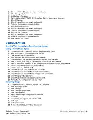 A Principled Technologies test report 44Reducing Operating Expense with
EMC ViPR Controller and ViPR SRM
2. Select vnx5500-cs0 listed under Systems by Severity.
3. Select StorageLUNs.
4. Sort by Host Information.
5. Right-click the LUN (ViPR-VNX-DS1)AnalyzerSelect Performance Summary.
6. Select Utilization.
7. Select the graph data and copy it to clipboard.
8. Paste the clipboard data into a text editor.
9. Select Response Time (ms).
10. Select the graph data and copy it to clipboard.
11. Paste the clipboard data into a text editor.
12. Select Service Time (ms).
13. Select the graph data and copy it to clipboard.
14. Paste the clipboard data into a text editor.
15. Save the data as a .csv file.
ORCHESTRATION
Creating VMs manually and provisioning storage
Building a VM in VMware vSphere
1. Using administrator credentials, log into the vSphere Web Client.
2. Select the cluster or host that will house the VM.
3. Click Create a new virtual machine.
4. Select Create a new virtual machine, and click Next.
5. Enter a name for the VM, select a location to create it, and click Next.
6. Select a cluster, host, vApp, or resource pool to run the VM, and click Next.
7. Select a destination datastore for VM configuration files and virtual disks, and click Next.
8. Select a compatibility for the VM, and click Next.
9. Select a guest OS, and click Next.
10. Select the desired number of CPUs. We selected 1.
11. Select the desired amount of memory. We selected 2 GB.
12. Select the desired amount of hard disk space. We chose 20 GB.
13. Select the proper SCSI controller.
14. Select the correct network adapter, and click Next.
15. Review the VM configuration, and click Finish.
Provisioning Storage
1. Using administrator credentials, log into EMC Unisphere.
2. Select the target system.
3. Select Storage.
4. Select Storage Configuration.
5. Select Storage Pools.
6. Right-click the target storage poolCreate LUN.
7. Check Thin.
8. Change the User Capacity. We selected 5 GB.
9. Click Apply.
10. Click Yes to confirm.
11. To close the create LUN window, click Cancel.
 