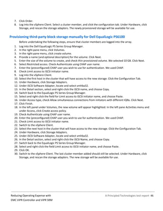 A Principled Technologies test report 46Reducing Operating Expense with
EMC ViPR Controller and ViPR SRM
7. Click Order.
8. Log into the vSphere Client. Select a cluster member, and click the configuration tab. Under Hardware, click
Storage, and rescan the storage adapters. The newly provisioned storage will be available for use.
Provisioning third-party block storage manually for Dell EqualLogic PS6100
Before undertaking the following steps, ensure that cluster members are logged into the array.
1. Log into the Dell EqualLogic PS Series Group Manager.
2. In the right-pane menu, click Volumes.
3. In the right-pane menu, click create volume.
4. Provide a name (and optional description) for the volume. Click Next.
5. Enter the size of the volume to create, and check thin provisioned volume. We selected 10 GB. Click Next.
6. Select Restricted access. Check Authenticate using CHAP user name.
7. Enter the (preconfigured) CHAP user you wish to use for authentication. We used CHAP.
8. Check Limit access to iSCSI initiator name.
9. Log into the vSphere Client.
10. Select the first host in the cluster that will have access to the new storage. Click the Configuration Tab.
11. Under Hardware, click Storage Adapters.
12. Under iSCSI Software Adapter, locate and select vmhba32.
13. In the Detail section, select and right-click the iSCSI name, and choose Copy.
14. Switch back to the EqualLogic PS Series Group Manager.
15. Select and right-click the field for Limit access to iSCSI initiator name, and choose Paste.
16. Under Access type, check Allow simultaneous connections from initiators with different IQNs. Click Next.
17. Click Finish.
18. In the left panel under Volumes, the new volume will appear highlighted. In the left pane Activities menu and
under Access, click Create access policy.
19. Check Authenticate using CHAP user name.
20. Enter the (preconfigured) CHAP user you wish to use for authentication. We used CHAP.
21. Check Limit access to iSCSI initiator name.
22. Switch to the vSphere Client.
23. Select the next host in the cluster that will have access to the new storage. Click the Configuration Tab.
24. Under Hardware, click Storage Adapters.
25. Under iSCSI Software Adapter, locate and select vmhba32.
26. In the Detail section, select and right-click the iSCSI Name, and choose Copy.
27. Switch back to the EqualLogic PS Series Group Manager.
28. Select and right-click the field Limit access to iSCSI initiator name, and choose Paste.
29. Click OK.
30. Switch to the vSphere Client. The last cluster member added should still be selected. Under Hardware, click
Storage, and rescan the storage adapters. The new storage will be available for use.
 