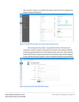 A Principled Technologies test report 6Reducing Operating Expense with
EMC ViPR Controller and ViPR SRM
view. As shown in Figure 3, we looked at the options within the service catalog section
without leaving the dashboard.
Figure 3: The EMC ViPR Controller user interface with interactive menus.
Discovering assets was simple—we provided connection information and
credentials, as shown in Figure 4, and saved the connection. We could then add ViPR
Controller-supported elements to virtual networks, pools, and arrays. These elements
enable ViPR Controller storage provisioning from the physical assets without logging in
to each individual element manager to execute component-specific provisioning tasks.
Figure 4: Discovering assets with EMC ViPR Controller.
 