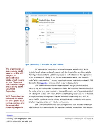 A Principled Technologies test report 9Reducing Operating Expense with
EMC ViPR Controller and ViPR SRM
Figure 7: Provisioning a CIFS share in EMC ViPR Controller.
For organizations similar to our example enterprise, administrators would
typically handle a large number of requests each day. If each of the provisioning tasks
from Figure 5 occurred only 1,000 times per year at each data center, the organization
in our example could save up to $64,320 per year in administrative costs for those
tasks,5
which means up to a 73 percent reduction in storage provisioning costs with ViPR
Controller. See Appendix F for more details on our cost calculations.
EMC ViPR Controller can eliminate the need for storage administrators to
perform any SAN zoning tasks. In our previous paper, we found that the manual method
for zoning a host to an array required 24 steps and 7 minutes and 17 seconds in an ideal
lab setting with no data entry errors. The manual SAN zoning tests were one of the most
error-prone storage management tasks we performed—SAN zoning tasks must be
performed for hosts to access the storage when adding new hosts to the environment
or when integrating a new array into the environment.
ViPR Controller can eliminate fabric-zoning tasks for both Brocade® and Cisco®
SAN infrastructure. We discovered and registered the fabric management switches (see
5 Calculation
ViPR Controller can
eliminate the need
for error-prone SAN
zoning changes and
the associated
operating expense.
The organization in
our example could
save up to $64,320
per year in
administrative
costs, which means
up to a 73 percent
reduction in storage
provisioning costs
with ViPR
Controller.
 