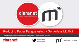 October 1st 2019
@mlfowler_
@Claranet
Reducing Pager Fatigue using a Serverless ML Bot
Mike Fowler - Senior Site Reliability Engineer - Public Cloud Practice
PLACE CUSTOMER LOGO HERE
 