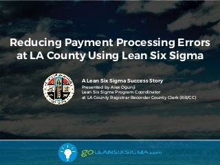 Reducing Payment Processing Errors
at LA County Using Lean Six Sigma
A Lean Six Sigma Success Story
Presented by Alex Ogunji
Lean Six Sigma Program Coordinator
at LA County Registrar Recorder County Clerk (RR/CC)
 
