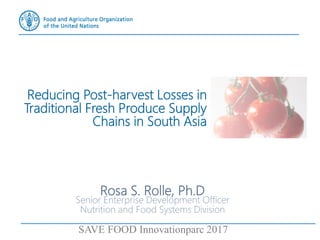 Rosa S. Rolle, Ph.D
Senior Enterprise Development Officer
Nutrition and Food Systems Division
SAVE FOOD Innovationparc 2017
Reducing Post-harvest Losses in
Traditional Fresh Produce Supply
Chains in South Asia
 