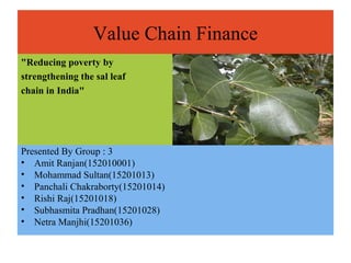Value Chain Finance
"Reducing poverty by
strengthening the sal leaf
chain in India"
Presented By Group : 3
• Amit Ranjan(152010001)
• Mohammad Sultan(15201013)
• Panchali Chakraborty(15201014)
• Rishi Raj(15201018)
• Subhasmita Pradhan(15201028)
• Netra Manjhi(15201036)
 