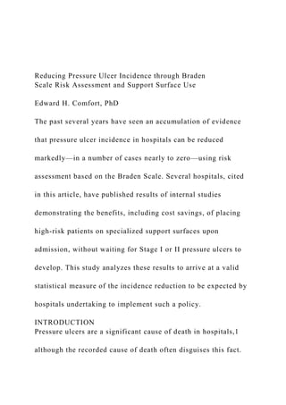 Reducing Pressure Ulcer Incidence through Braden
Scale Risk Assessment and Support Surface Use
Edward H. Comfort, PhD
The past several years have seen an accumulation of evidence
that pressure ulcer incidence in hospitals can be reduced
markedly—in a number of cases nearly to zero—using risk
assessment based on the Braden Scale. Several hospitals, cited
in this article, have published results of internal studies
demonstrating the benefits, including cost savings, of placing
high-risk patients on specialized support surfaces upon
admission, without waiting for Stage I or II pressure ulcers to
develop. This study analyzes these results to arrive at a valid
statistical measure of the incidence reduction to be expected by
hospitals undertaking to implement such a policy.
INTRODUCTION
Pressure ulcers are a significant cause of death in hospitals,1
although the recorded cause of death often disguises this fact.
 