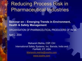 Reducing Process Risk in
Pharmaceutical Industries
Maharshi Mehta, CSP, CIH
International Safety Systems, Inc. Baroda, India and
Fairfield, CT, USA
Maharshi.mehta@issehs.com
www.issehs.com
Seminar on – Emerging Trends in Environment,
Health & Safety Management
ORGANISATION OF PHARMACEUTICAL PRODUCERS OF INDIA
April 2, 2004
 