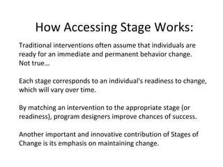 How Accessing Stage Works: Traditional interventions often assume that individuals are ready for an immediate and permanent behavior change.  Not true… Each stage corresponds to an individual's readiness to change, which will vary over time.  By matching an intervention to the appropriate stage (or readiness), program designers improve chances of success.  Another important and innovative contribution of Stages of Change is its emphasis on maintaining change. 