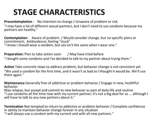 STAGE CHARACTERISTICS Precontemplation  :  No intention to change / Unaware of problem or risk  "I may have a lot of different sexual partners, but I don't need to use condoms because my partners are healthy." Contemplation  :  Aware of problem  / Would consider change, but no specific plans or commitment;  Ambivalence; feeling "stuck" "I know I should wear a condom, but sex isn't the same when I wear one."  Preparation:  Plan to take action soon / May have tried before  "I bought some condoms and I've decided to talk to my partner about trying them." Action  Take concrete steps to address problem, but behavior change is not consistent yet  "We used a condom for the first time, and it wasn't as bad as I thought it would be. We'll use them again." Maintenance  Generally free of addictive or problem behavior / Engage in new, healthful behavior May relapse, but accept and commit to new behavior as part of daily life and routine "I use condoms all the time now with my current partner; it's not a big deal for us ... although I will have to talk to any new partners about it."  Termination  Not tempted to return to addictive or problem behavior / Complete confidence in ability to maintain behavior change forever in any situation "I will always use a condom with my current and with all new partners." 
