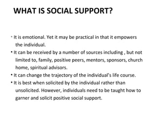 WHAT IS SOCIAL SUPPORT? It is emotional. Yet it may be practical in that it empowers the individual. It can be received by a number of sources including , but not limited to, family, positive peers, mentors, sponsors, church home, spiritual advisors. It can change the trajectory of the individual’s life course. It is best when solicited by the individual rather than unsolicited. However, individuals need to be taught how to garner and solicit positive social support. 