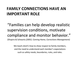 FAMILY CONNECTIONS HAVE AN IMPORTANT ROLE “ Families can help develop realistic supervision conditions, motivate compliance and monitor behavior.” (Shapiro & Schwartz  (2001). Coming Home, Corrections Management) We teach client’s how to show respect to family members,  and the need to understand each member’s expectations  such as safety needs, boundaries, rules, and roles.  