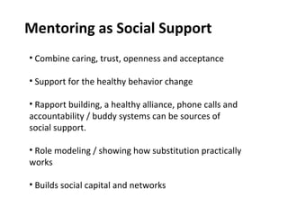 Mentoring as Social Support Combine caring, trust, openness and acceptance Support for the healthy behavior change  Rapport building, a healthy alliance, phone calls and accountability / buddy systems can be sources of social support. Role modeling / showing how substitution practically works Builds social capital and networks  