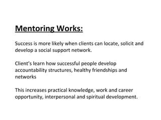 Mentoring Works:   Success is more likely when clients can locate, solicit and develop a social support network. Client’s learn how successful people develop accountability structures, healthy friendships and networks  This increases practical knowledge, work and career opportunity, interpersonal and spiritual development. 