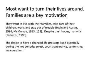 Most want to turn their lives around.  Families are a key motivation They want to live with their families, take care of their children, work, and stay out of trouble (Irwin and Austin,  1994; McMurray, 1993: 153).  Despite their hopes, many fail (Richards, 1995).  The desire to have a changed life presents itself especially during the hot periods: arrest, court appearance, sentencing, incarceration.  