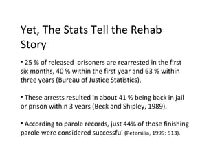 Yet, The Stats Tell the Rehab Story 25 % of released  prisoners are rearrested in the first six months, 40 % within the first year and 63 % within three years (Bureau of Justice Statistics).  These arrests resulted in about 41 % being back in jail or prison within 3 years (Beck and Shipley, 1989).  According to parole records, just 44% of those finishing parole were considered successful  (Petersilia, 1999: 513).  