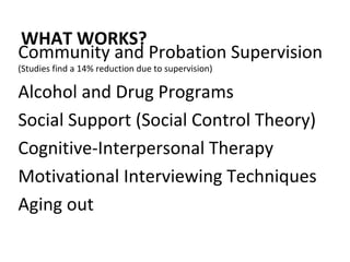 WHAT WORKS? Community and Probation Supervision  (Studies find a 14% reduction due to supervision)  Alcohol and Drug Programs Social Support (Social Control Theory) Cognitive-Interpersonal Therapy Motivational Interviewing Techniques  Aging out 