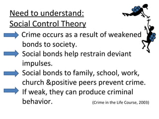 Need to understand: Social Control Theory   Crime occurs as a result of weakened   bonds to society.    Social bonds help restrain deviant   impulses.    Social bonds to family, school, work,   church &positive peers prevent crime.   If weak, they can produce criminal   behavior.  (Crime in the Life Course, 2003) 