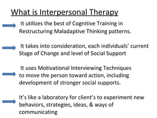 What is Interpersonal Therapy   It utilizes the best of Cognitive Training in   Restructuring Maladaptive Thinking patterns.     It takes into consideration, each individuals’ current   Stage of Change and level of Social Support   It uses Motivational Interviewing Techniques   to move the person toward action, including   development of stronger social supports.     It’s like a laboratory for client’s to experiment new   behaviors, strategies, ideas, & ways of   communicating 
