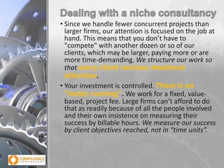 • Since we handle fewer concurrent projects than
larger firms, our attention is focused on the job at
hand. This means that you don’t have to
"compete" with another dozen or so of our
clients, which may be larger, paying more or are
more time-demanding. We structure our work so
that every client receives maximum
attention.
• Your investment is controlled. There is no
"meter running". We work for a fixed, valuebased, project fee. Large firms can’t afford to do
that as readily because of all the people involved
and their own insistence on measuring their
success by billable hours. We measure our success
by client objectives reached, not in “time units”.

 