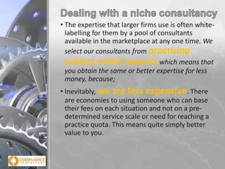 • The expertise that larger firms use is often whitelabelling for them by a pool of consultants
available in the marketplace at any one time. We
select our consultants from practising
subject matter experts which means that
you obtain the same or better expertise for less
money, because;

• Inevitably, we are less expensive. There
are economies to using someone who can base
their fees on each situation and not on a predetermined service scale or need for reaching a
practice quota. This means quite simply better
value to you.

 