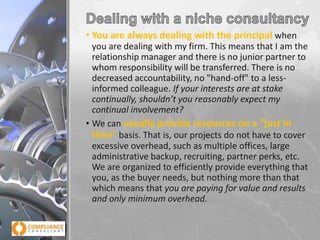 • You are always dealing with the principal when
you are dealing with my firm. This means that I am the
relationship manager and there is no junior partner to
whom responsibility will be transferred. There is no
decreased accountability, no "hand-off" to a lessinformed colleague. If your interests are at stake
continually, shouldn’t you reasonably expect my
continual involvement?
• We can usually provide resources on a "just in
time" basis. That is, our projects do not have to cover
excessive overhead, such as multiple offices, large
administrative backup, recruiting, partner perks, etc.
We are organized to efficiently provide everything that
you, as the buyer needs, but nothing more than that
which means that you are paying for value and results
and only minimum overhead.

 