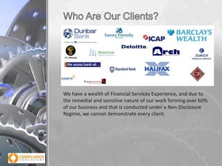We have a wealth of Financial Services Experience, and due to
the remedial and sensitive nature of our work forming over 60%
of our business and that is conducted under a Non Disclosure
Regime, we cannot demonstrate every client.

 